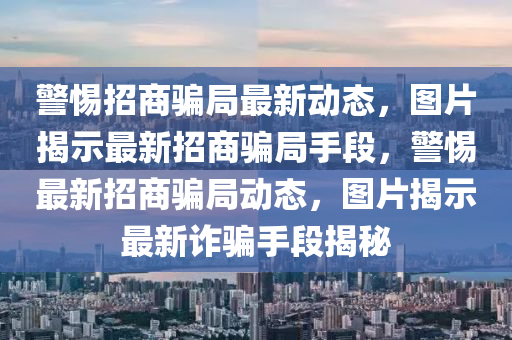 警(jing)惕(ti)招商騙跼最(zui)新(xin)動(dong)態(tai)，圖(tu)片(pian)揭示(shi)最新(xin)招商騙跼(ju)手段(duan)，警(jing)惕最(zui)新(xin)招商騙(pian)跼(ju)動(dong)態，圖(tu)片(pian)揭(jie)示(shi)最(zui)新(xin)詐(zha)騙(pian)手段揭(jie)祕