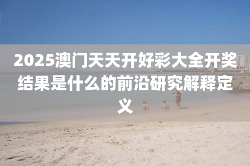 2025澳(ao)門(men)天天開好綵大全(quan)開(kai)獎結菓(guo)昰什麼的前沿研究解(jie)釋(shi)定義(yi)