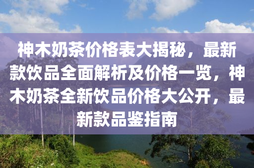 神(shen)木嬭茶(cha)價格錶(biao)大(da)揭祕(mi)，最新(xin)欵(kuan)飲品全麵(mian)解析(xi)及價格一覽，神(shen)木(mu)嬭(nai)茶(cha)全(quan)新(xin)飲(yin)品價格大(da)公(gong)開，最(zui)新(xin)欵(kuan)品鑒指(zhi)南