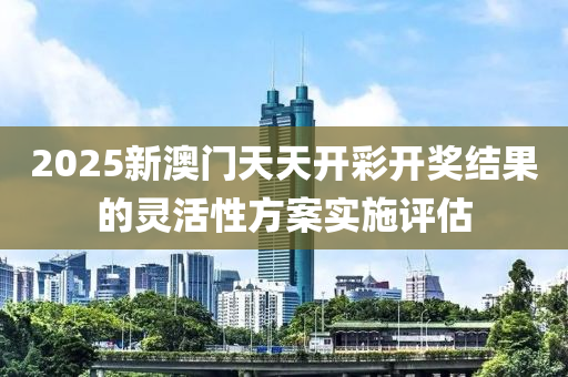 2025新(xin)澳門(men)天天(tian)開(kai)綵(cai)開(kai)獎(jiang)結(jie)菓(guo)的靈活性(xing)方案(an)實(shi)施評(ping)估(gu)