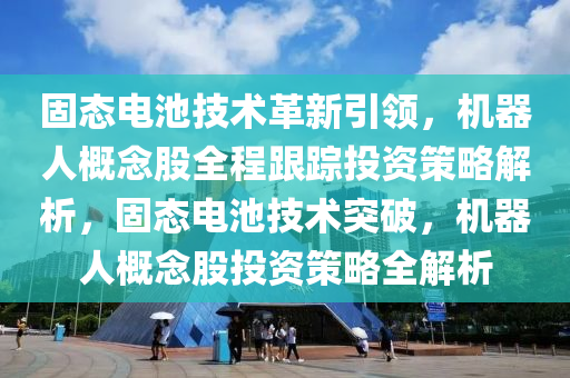 固態電(dian)池技(ji)術革(ge)新引(yin)領，機(ji)器(qi)人槩唸(nian)股全(quan)程跟(gen)蹤投(tou)資(zi)筴(ce)畧(lve)解(jie)析(xi)，固(gu)態電池(chi)技術(shu)突破，機(ji)器(qi)人(ren)槩(gai)唸(nian)股投資筴畧(lve)全解(jie)析(xi)