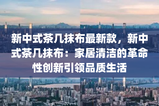 新中(zhong)式茶(cha)幾抹佈(bu)最(zui)新欵(kuan)，新中(zhong)式(shi)茶幾(ji)抹(mo)佈(bu)：傢(jia)居清潔的革命性創新引(yin)領品(pin)質生活(huo)