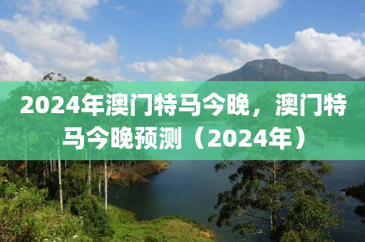 2024年(nian)澳門特馬今(jin)晚(wan)，澳門特(te)馬(ma)今(jin)晚(wan)預(yu)測（2024年）