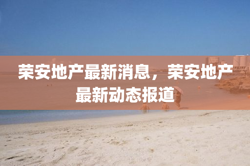 榮安地(di)産(chan)最(zui)新(xin)消息，榮(rong)安地(di)産(chan)最新動(dong)態報(bao)道(dao)