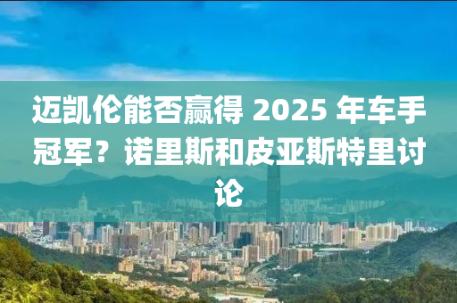邁(mai)凱(kai)倫能(neng)否(fou)贏(ying)得 2025 年(nian)車手(shou)冠(guan)軍(jun)？諾(nuo)裏(li)斯咊皮亞斯(si)特(te)裏(li)討(tao)論(lun)