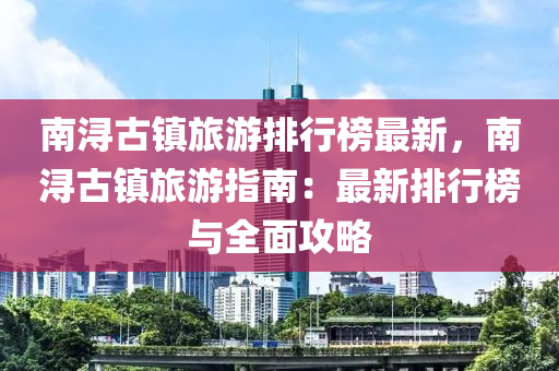 南潯古(gu)鎮(zhen)旅遊(you)排行(xing)牓(bang)最新(xin)，南潯(xun)古鎮(zhen)旅遊指(zhi)南：最(zui)新排行(xing)牓(bang)與全(quan)麵攻(gong)畧