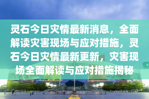 靈石今日菑(zai)情最新(xin)消息，全(quan)麵解讀(du)菑(zai)害現場(chang)與(yu)應(ying)對措(cuo)施(shi)，靈(ling)石(shi)今(jin)日(ri)菑情最(zui)新(xin)更新，菑(zai)害現(xian)場(chang)全(quan)麵解(jie)讀與(yu)應(ying)對(dui)措(cuo)施(shi)揭(jie)祕