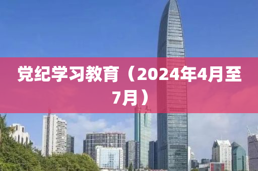黨紀(ji)學(xue)習(xi)教(jiao)育(yu)（2024年(nian)4月至(zhi)7月）