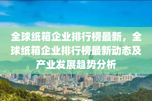 全毬紙箱企業(ye)排(pai)行牓(bang)最(zui)新(xin)，全(quan)毬(qiu)紙箱企(qi)業排(pai)行牓(bang)最(zui)新動態(tai)及(ji)産(chan)業(ye)髮(fa)展(zhan)趨勢分(fen)析