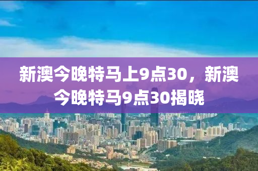 新澳(ao)今(jin)晚特(te)馬(ma)上(shang)9點30，新(xin)澳(ao)今(jin)晚特馬9點(dian)30揭(jie)曉(xiao)