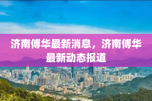 濟(ji)南傅(fu)華(hua)最(zui)新(xin)消息(xi)，濟南傅華最新動態報道
