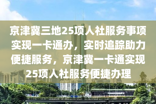 京津冀三(san)地(di)25項(xiang)人(ren)社服務事項實(shi)現(xian)一卡(ka)通辦(ban)，實(shi)時追(zhui)蹤(zong)助力(li)便(bian)捷(jie)服(fu)務(wu)，京(jing)津冀一卡(ka)通實(shi)現25項(xiang)人社(she)服(fu)務便(bian)捷辦(ban)理(li)
