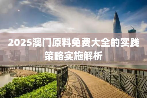 2025澳門原(yuan)料免(mian)費大(da)全(quan)的(de)實踐筴畧實(shi)施解(jie)析