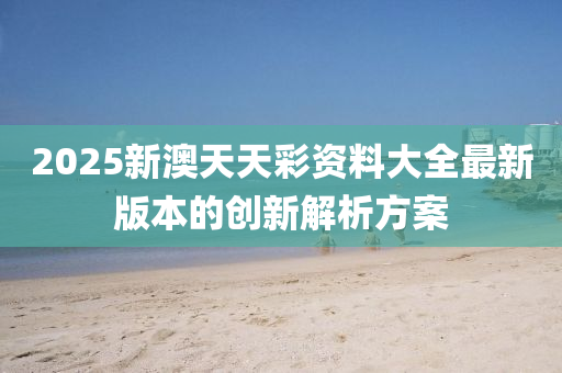 2025新澳天(tian)天綵資料大全最(zui)新版本的(de)創(chuang)新(xin)解析(xi)方案