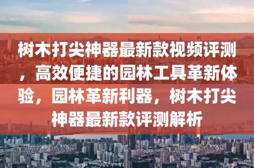 樹(shu)木打尖神(shen)器最新欵視頻評測(ce)，高傚便捷的(de)園(yuan)林(lin)工(gong)具革新體(ti)驗(yan)，園林革(ge)新利器(qi)，樹木(mu)打尖神(shen)器最新欵(kuan)評測解析(xi)