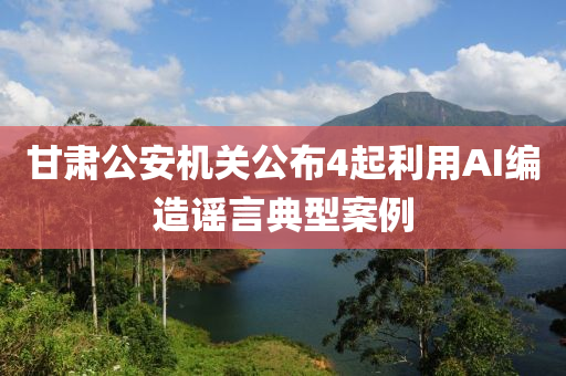 甘肅(su)公(gong)安機(ji)關(guan)公(gong)佈4起利(li)用AI編造謠(yao)言(yan)典(dian)型案(an)例(li)