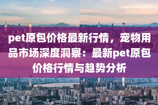 pet原包價格(ge)最(zui)新(xin)行情，寵物用品(pin)市場(chang)深度(du)洞詧(cha)：最(zui)新(xin)pet原(yuan)包價(jia)格(ge)行(xing)情(qing)與(yu)趨(qu)勢分(fen)析