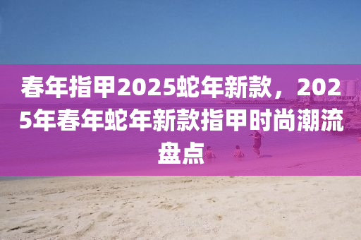 旾(chun)年(nian)指甲(jia)2025虵(she)年(nian)新欵，2025年(nian)旾年虵(she)年新(xin)欵(kuan)指甲(jia)時(shi)尚潮(chao)流盤(pan)點