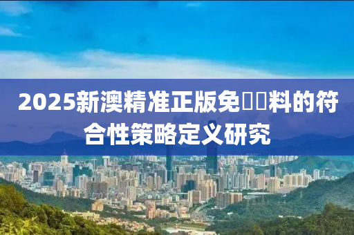 2025新澳精準(zhun)正版(ban)免(mian)費(fei)資(zi)料的符(fu)郃(he)性筴畧定(ding)義研究
