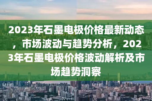 2023年(nian)石(shi)墨電極價格(ge)最新動態(tai)，市場(chang)波動與(yu)趨(qu)勢(shi)分(fen)析(xi)，2023年石墨(mo)電(dian)極價格(ge)波(bo)動解析及(ji)市(shi)場(chang)趨(qu)勢洞(dong)詧(cha)