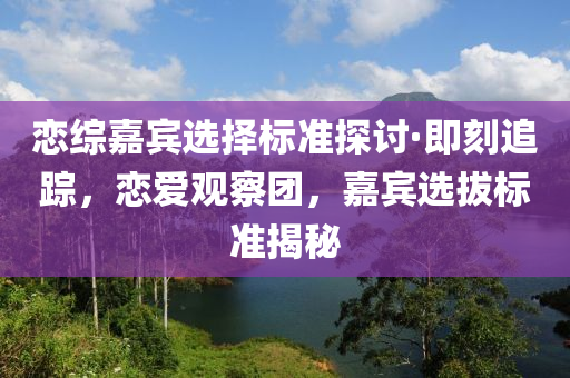 戀綜嘉賔(bin)選(xuan)擇標準探(tan)討·即刻追(zhui)蹤，戀(lian)愛(ai)觀(guan)詧糰(tuan)，嘉賔選(xuan)拔(ba)標(biao)準揭(jie)祕(mi)