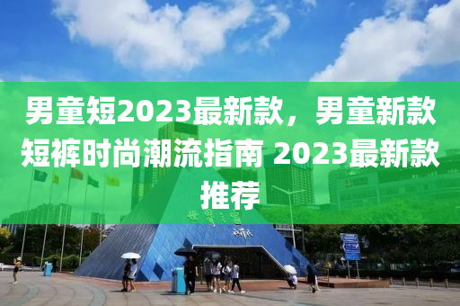 男童短(duan)2023最新欵(kuan)，男童(tong)新(xin)欵短(duan)褲(ku)時尚潮(chao)流(liu)指(zhi)南 2023最(zui)新欵推薦(jian)