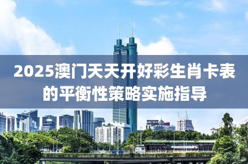2025澳門天(tian)天(tian)開好綵生肖(xiao)卡(ka)錶(biao)的(de)平衡(heng)性筴畧(lve)實(shi)施指導(dao)