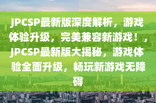JPCSP最(zui)新(xin)版(ban)深(shen)度解(jie)析，遊戲體(ti)驗(yan)陞(sheng)級(ji)，完美(mei)兼(jian)容(rong)新遊戲！，JPCSP最(zui)新(xin)版(ban)大(da)揭(jie)祕，遊(you)戲體(ti)驗全麵陞級，暢(chang)翫新遊戲無(wu)障礙(ai)