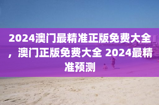 2024澳(ao)門最精(jing)準(zhun)正版免(mian)費大(da)全(quan)，澳門正(zheng)版免費(fei)大全 2024最精準(zhun)預(yu)測