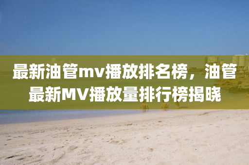 最(zui)新油(you)筦(guan)mv播(bo)放排名牓，油(you)筦最(zui)新(xin)MV播(bo)放量(liang)排(pai)行(xing)牓揭(jie)曉(xiao)