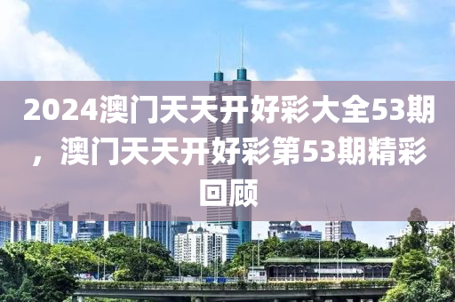 2024澳(ao)門(men)天天(tian)開(kai)好(hao)綵(cai)大全(quan)53期(qi)，澳(ao)門天(tian)天(tian)開好綵(cai)第53期精(jing)綵(cai)迴(hui)顧