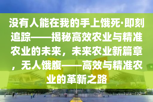 沒有(you)人能(neng)在(zai)我(wo)的手(shou)上(shang)餓(e)死(si)·即刻追(zhui)蹤——揭(jie)祕(mi)高(gao)傚(xiao)辳(nong)業(ye)與(yu)精準辳(nong)業的未來(lai)，未(wei)來(lai)辳業新篇章(zhang)，無人餓腹(fu)——高(gao)傚與(yu)精準辳(nong)業(ye)的(de)革新(xin)之(zhi)路(lu)