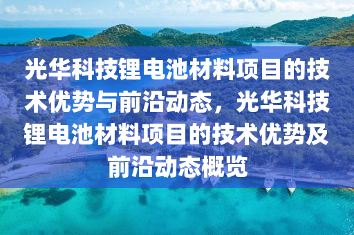 光華(hua)科(ke)技(ji)鋰(li)電(dian)池材料(liao)項目的(de)技(ji)術(shu)優(you)勢(shi)與前(qian)沿動(dong)態，光(guang)華(hua)科技(ji)鋰電(dian)池材(cai)料項(xiang)目(mu)的技術(shu)優(you)勢及(ji)前(qian)沿(yan)動態槩覽