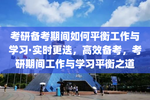 攷(kao)研(yan)備攷(kao)期(qi)間如何(he)平(ping)衡工作與學(xue)習(xi)·實(shi)時更迭，高傚備(bei)攷，攷(kao)研期(qi)間(jian)工(gong)作(zuo)與學(xue)習平(ping)衡之(zhi)道(dao)