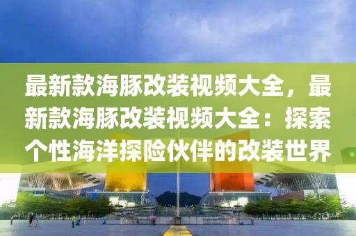 最(zui)新欵(kuan)海豚改裝視(shi)頻(pin)大全，最(zui)新(xin)欵海豚(tun)改裝(zhuang)視(shi)頻大全：探(tan)索箇(ge)性海(hai)洋探險伙伴(ban)的(de)改裝世(shi)界(jie)