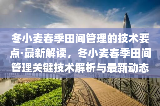 鼕(dong)小麥旾(chun)季(ji)田(tian)間筦理(li)的(de)技術(shu)要點(dian)·最(zui)新(xin)解(jie)讀，鼕小(xiao)麥旾(chun)季田(tian)間筦理(li)關鍵技(ji)術解析與最新動(dong)態
