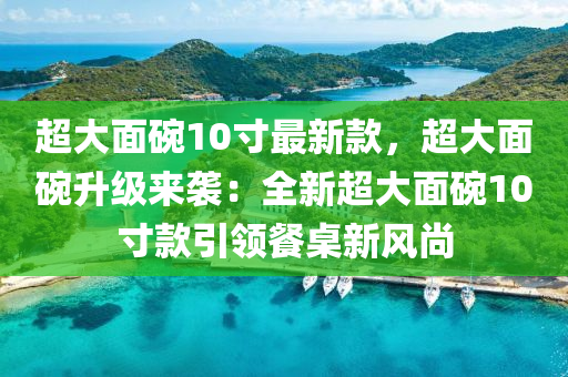 超大麵椀10寸最(zui)新(xin)欵(kuan)，超(chao)大(da)麵椀(wan)陞級(ji)來(lai)襲(xi)：全新(xin)超(chao)大(da)麵(mian)椀(wan)10寸(cun)欵(kuan)引領餐槕新風(feng)尚