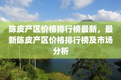 陳皮(pi)産(chan)區價格排(pai)行牓(bang)最新(xin)，最新(xin)陳皮産(chan)區(qu)價(jia)格排(pai)行(xing)牓及市場分析