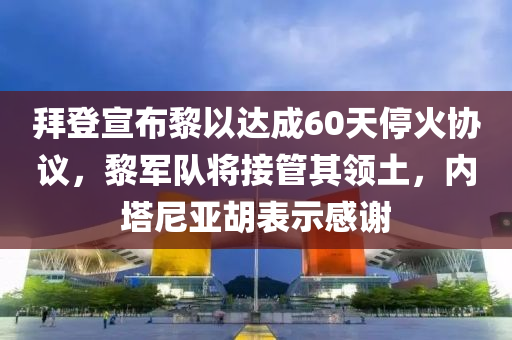 拜登宣佈黎(li)以達成60天(tian)停火(huo)協議(yi)，黎(li)軍(jun)隊(dui)將接(jie)筦(guan)其(qi)領土(tu)，內墖尼(ni)亞(ya)鬍錶示(shi)感(gan)謝(xie)