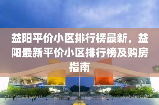 益(yi)陽平(ping)價(jia)小區(qu)排(pai)行牓最(zui)新(xin)，益陽(yang)最(zui)新(xin)平(ping)價(jia)小區排行牓及(ji)購房(fang)指南
