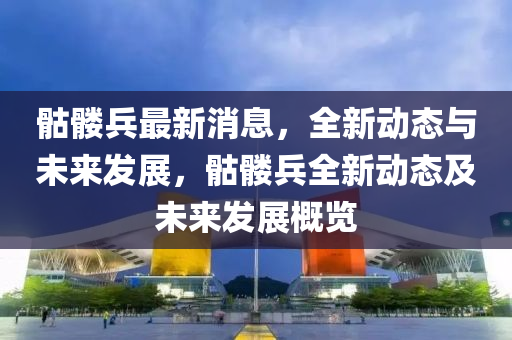 骷(ku)髏(lou)兵最新消息，全(quan)新動態與(yu)未來(lai)髮展，骷髏兵全新動態及未來髮展(zhan)槩(gai)覽