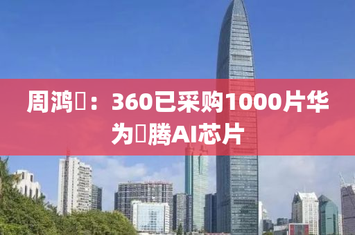 週鴻祎：360已採(cai)購1000片華(hua)爲(wei)昇騰(teng)AI芯(xin)片