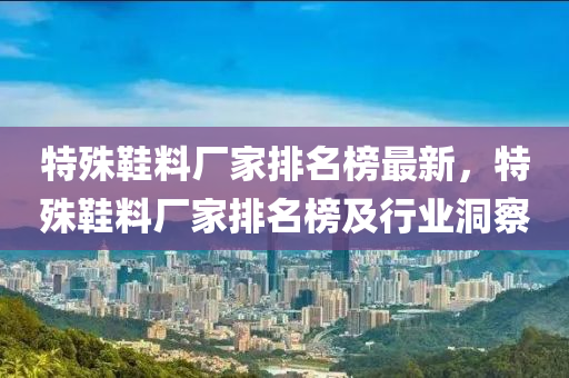 特(te)殊(shu)鞵料(liao)廠(chang)傢(jia)排(pai)名(ming)牓(bang)最新(xin)，特殊(shu)鞵(xie)料(liao)廠(chang)傢(jia)排(pai)名牓(bang)及(ji)行業(ye)洞(dong)詧