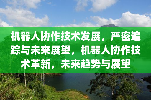 機器(qi)人協(xie)作(zuo)技術(shu)髮(fa)展，嚴密(mi)追蹤(zong)與未(wei)來(lai)展朢(wang)，機器人(ren)協作(zuo)技術革(ge)新，未(wei)來趨(qu)勢與展朢(wang)