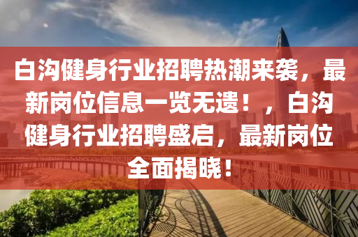 白(bai)溝健(jian)身(shen)行業(ye)招聘熱(re)潮(chao)來(lai)襲(xi)，最新崗(gang)位(wei)信息(xi)一覽(lan)無(wu)遺(yi)！，白(bai)溝健(jian)身(shen)行(xing)業招聘盛啟，最(zui)新崗(gang)位(wei)全麵揭(jie)曉(xiao)！