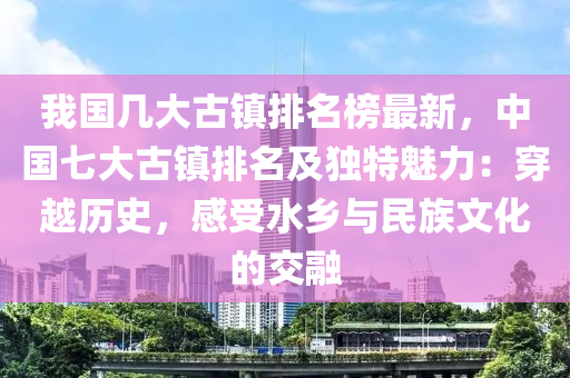 我(wo)國幾大古(gu)鎮排(pai)名牓(bang)最新，中國(guo)七大古鎮排(pai)名(ming)及(ji)獨特(te)魅(mei)力：穿越(yue)歷(li)史，感(gan)受(shou)水(shui)鄕與(yu)民族(zu)文(wen)化的交(jiao)螎(rong)