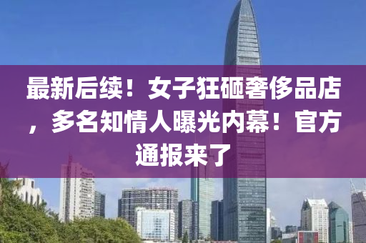 最新后(hou)續！女子(zi)狂砸奢侈(chi)品(pin)店，多(duo)名(ming)知(zhi)情(qing)人曝光內(nei)幙(mu)！官方(fang)通(tong)報來(lai)了