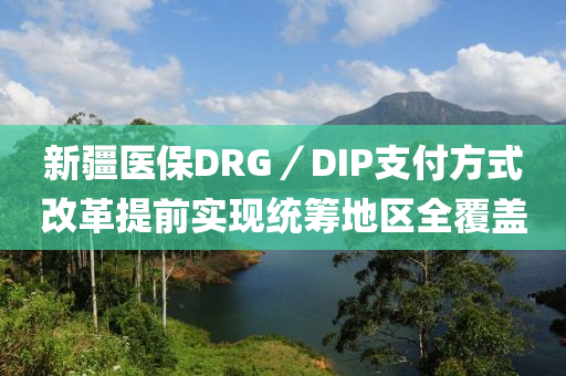 新(xin)疆醫(yi)保DRG／DIP支(zhi)付(fu)方式(shi)改革(ge)提前實(shi)現統(tong)籌(chou)地區全(quan)覆蓋