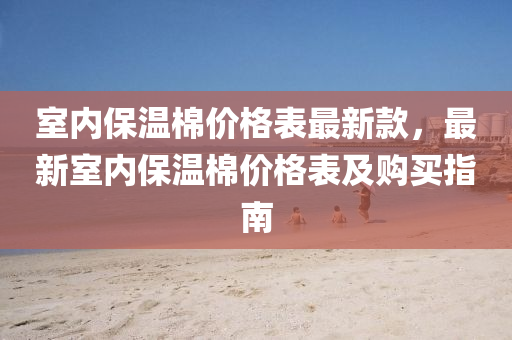 室(shi)內保(bao)溫棉(mian)價(jia)格(ge)錶(biao)最(zui)新欵，最新(xin)室內保溫棉(mian)價格錶及(ji)購(gou)買(mai)指(zhi)南(nan)