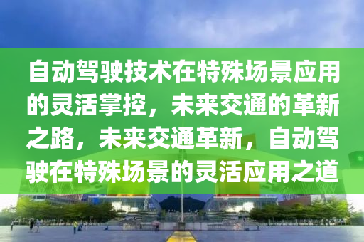 自動駕駛技(ji)術(shu)在特(te)殊場(chang)景(jing)應(ying)用的(de)靈活(huo)掌(zhang)控(kong)，未來(lai)交(jiao)通(tong)的(de)革(ge)新之路，未來交(jiao)通(tong)革新，自(zi)動駕(jia)駛在特殊場景(jing)的靈活(huo)應(ying)用(yong)之(zhi)道